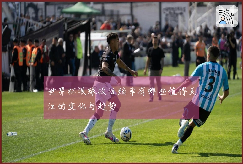 世界杯滚球投注赔率有哪些值得关注的变化与趋势